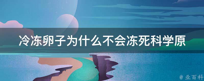 冷冻卵子为什么不会冻死_科学原理解析+冷冻卵子的注意事项。