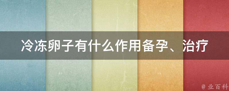 冷冻卵子有什么作用(备孕、治疗不孕、女性保险等方面的全面解析)。