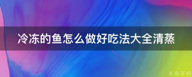 冷冻的鱼怎么做好吃法大全_清蒸、红烧、煎炸、烤制全攻略