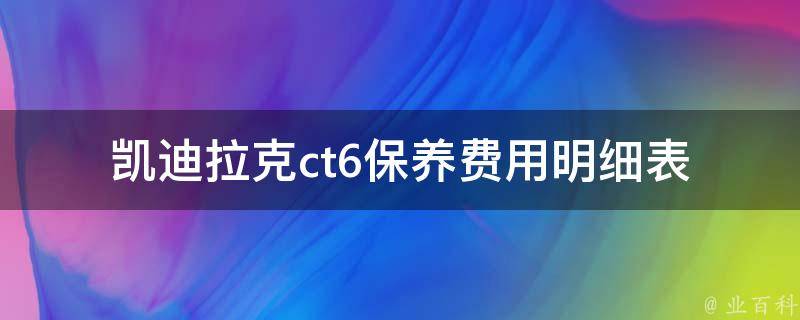 凯迪拉克ct6保养费用明细表_全面了解ct6保养项目及费用细节。