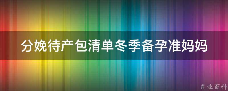 分娩待产包清单冬季_备孕准妈妈必备，冬季分娩待产包清单大揭秘。