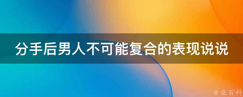 分手后男人不可能复合的表现说说_7种明显信号，看看你的前任有没有