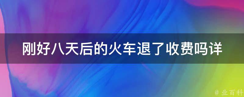 刚好八天后的火车退了收费吗_详细解答***退款流程