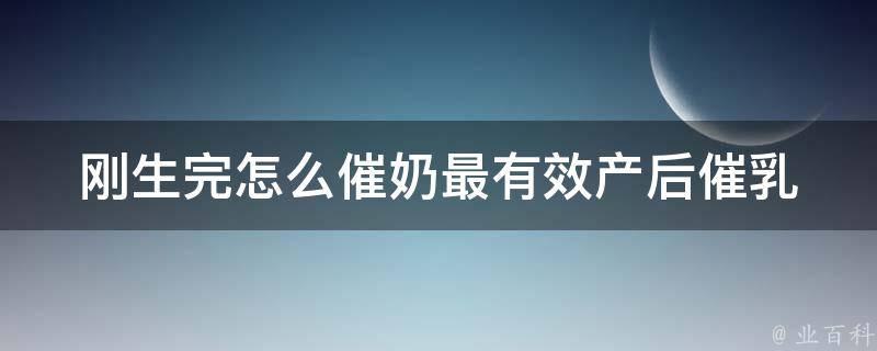 刚生完怎么催奶最有效_产后催乳的7个方法、哺乳期饮食调理等。