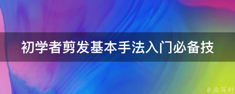 初学者剪发基本手法(入门必备技巧及注意事项)