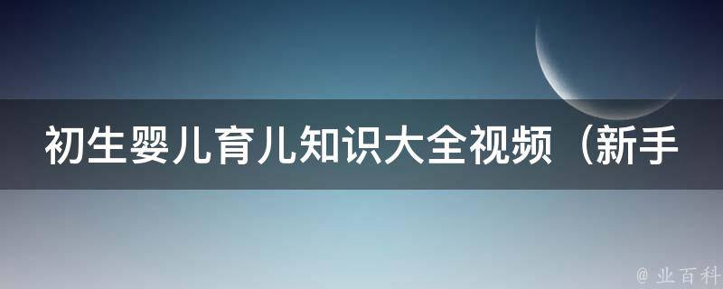 初生婴儿育儿知识大全视频（新手父母必看！从喂奶到换尿布全面指导）