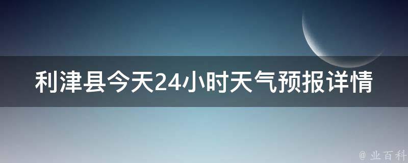 利津县今天24小时天气预报详情_实时更新，准确预测未来一周天气趋势