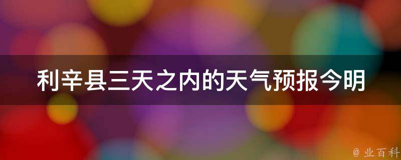 利辛县三天之内的天气预报_今明后三天天气状况及温度变化