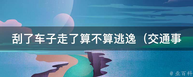 刮了车子走了算不算逃逸（交通事故责任认定、逃逸罪刑事责任解析）