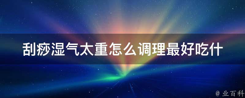 刮痧湿气太重怎么调理(最好吃什么药？中医师教你正确的调理方法)