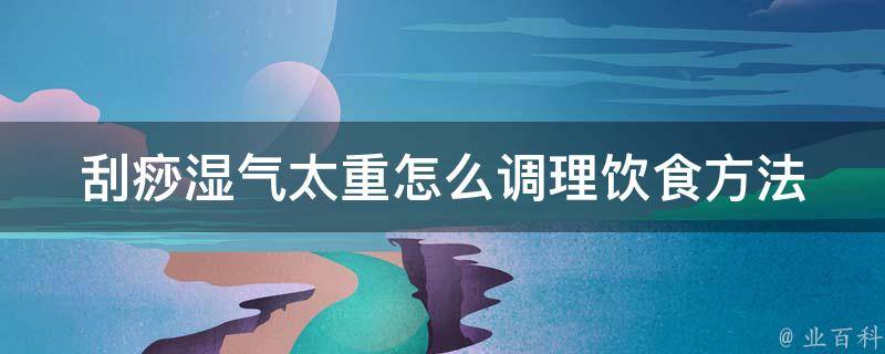 刮痧湿气太重怎么调理饮食方法(六种食疗方案帮你改善湿气问题)