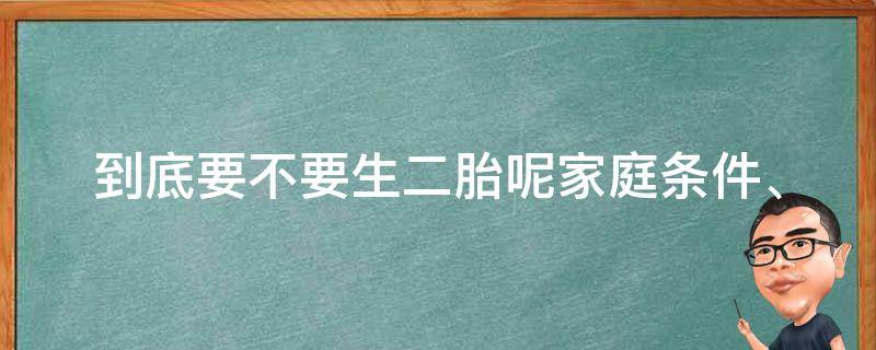 到底要不要生二胎呢(家庭条件、经济压力、教育观念等全方位分析)