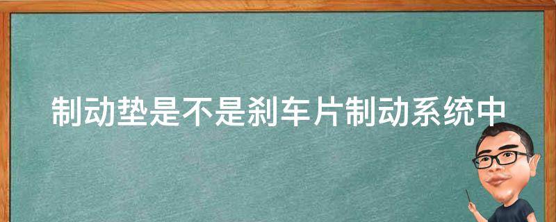 制动垫是不是刹车片(制动系统中的重要组成部分)