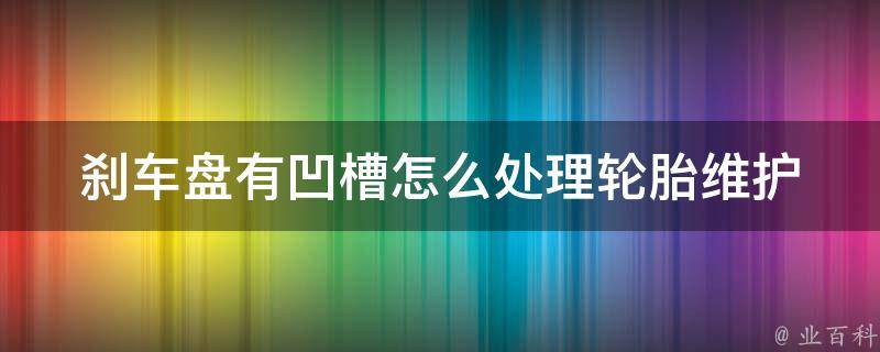 刹车盘有凹槽怎么处理_轮胎维护必备技巧，教你轻松应对刹车盘凹槽问题。