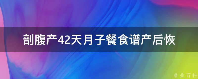 剖腹产42天月子餐食谱_产后恢复必备，多种食材助你快速恢复健康。