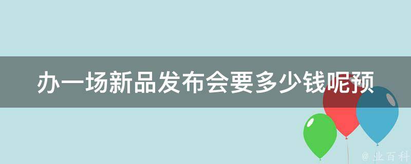 办一场新品发布会要多少钱呢(预算规划指南)