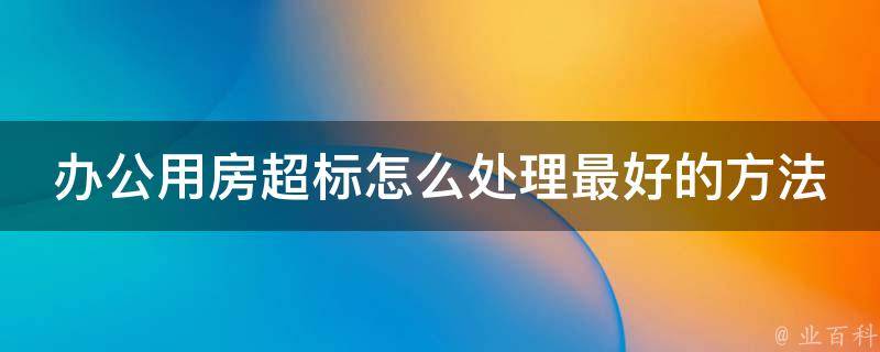 办公用房超标怎么处理最好的方法_企业必备：6种处理超标办公用房的实用技巧