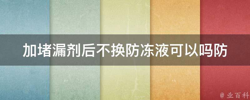 加堵漏剂后不换防冻液可以吗_防冻液加堵漏剂的正确使用方法