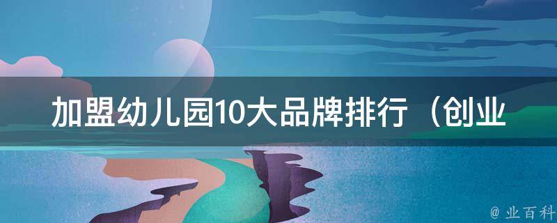 加盟幼儿园10大品牌排行_创业者必看，全国知名品牌推荐