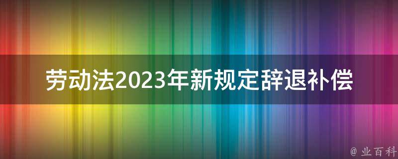 劳动法2023年新规定辞退补偿n+1(你需要知道的五大变化)