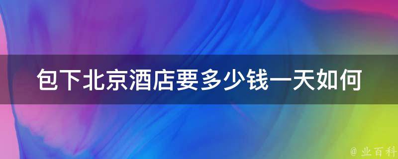 包下北京酒店要多少钱一天_如何在预算内找到最佳选择