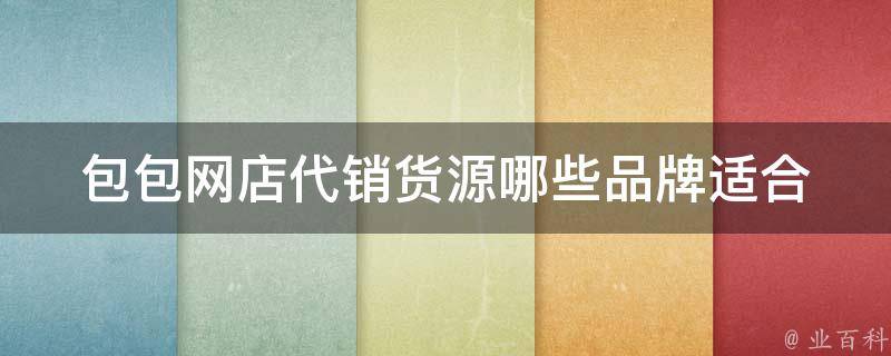 包包网店代销货源_哪些品牌适合代销、如何选择合适的货源、代销模式优缺点。