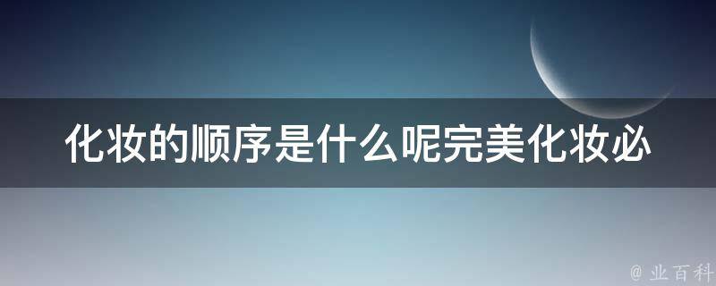 化妆的顺序是什么呢_完美化妆必备的步骤与技巧