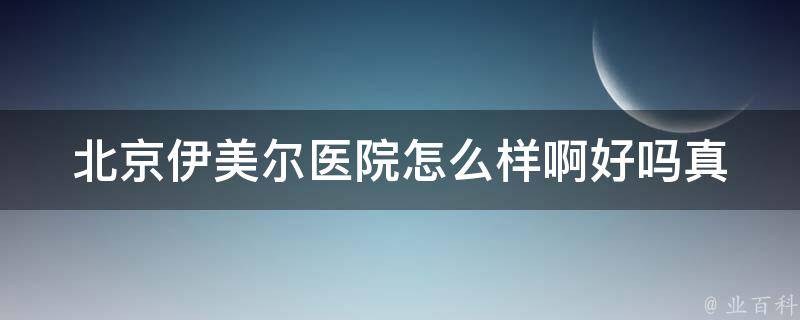 北京伊美尔医院怎么样啊好吗_真实就医者告诉你：专业的美容整形医院推荐。