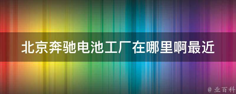 北京奔驰电池工厂在哪里啊最近(详细地址+交通路线指南)