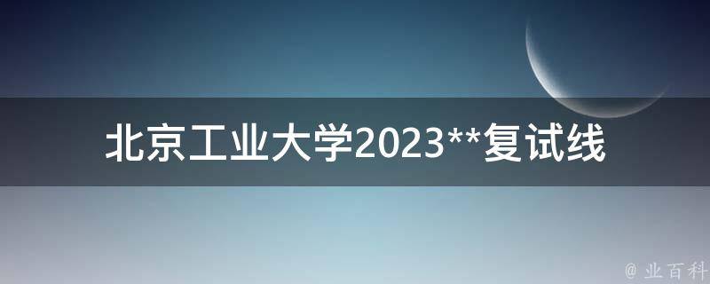 北京工业大学2023**复试线(如何提高复试通过率)