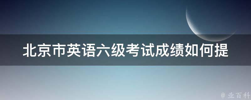 北京市英语六级考试成绩(如何提高自己的成绩水平)