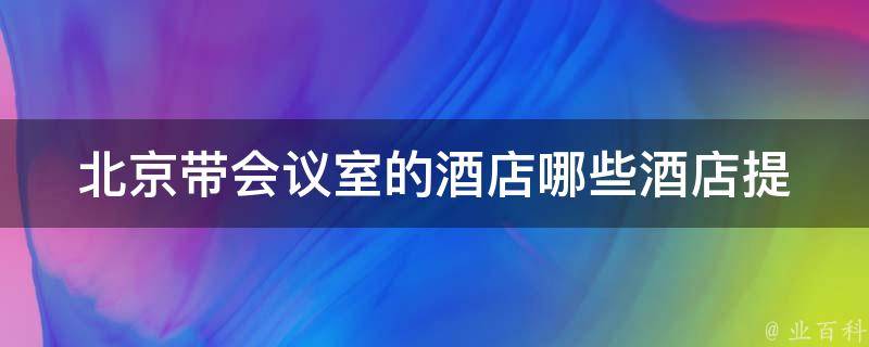 北京带会议室的酒店_哪些酒店提供会议室预订服务