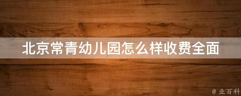 北京常青幼儿园怎么样收费(全面解析常青幼儿园收费标准及相关问题)