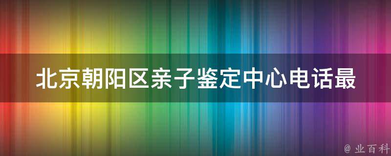 北京朝阳区亲子鉴定中心电话_最全查询方式及价格