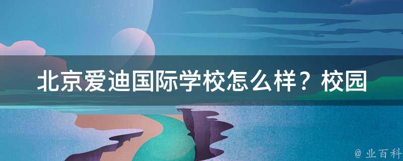 北京**国际学校怎么样？_校园环境、师资力量、教学质量、学生口碑全面解析