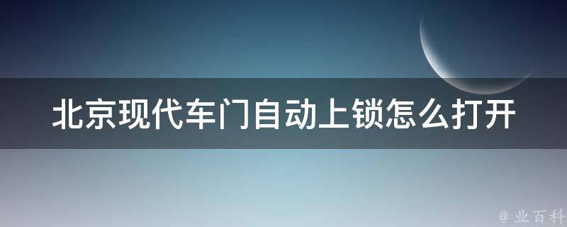 北京现代车门自动上锁怎么打开(5种方法教你轻松解决车门无法开启的问题)