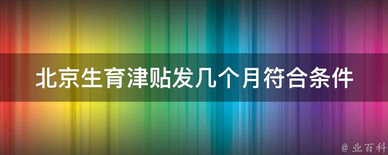 北京生育津贴发几个月_符合条件的家庭可以**多久？