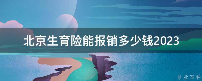 北京生育险能报销多少钱2023(详解最新政策和标准)