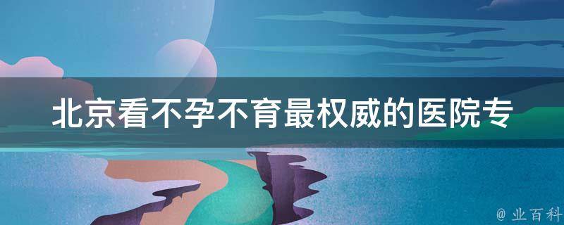 北京看不孕不育最权威的医院_专家介绍、成功案例分享。