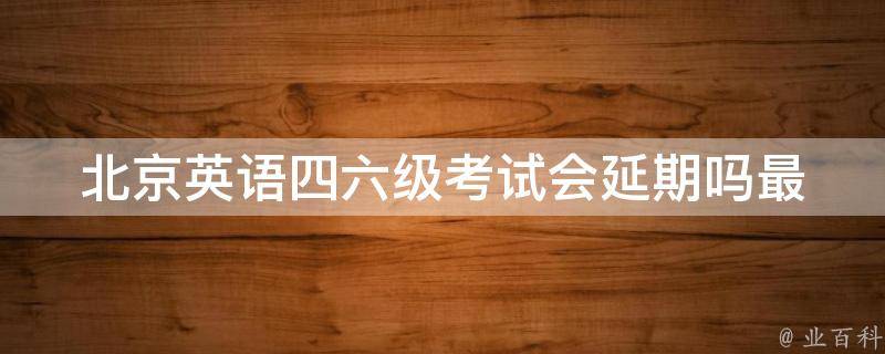 北京英语四六级考试会延期吗(最新消息和解决方案)