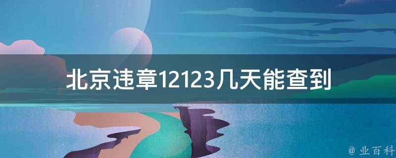 北京违章12123几天能查到(查询违章记录需要多长时间)