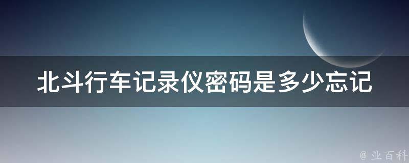 北斗行车记录仪**是多少_忘记**怎么办？设置方法详解。