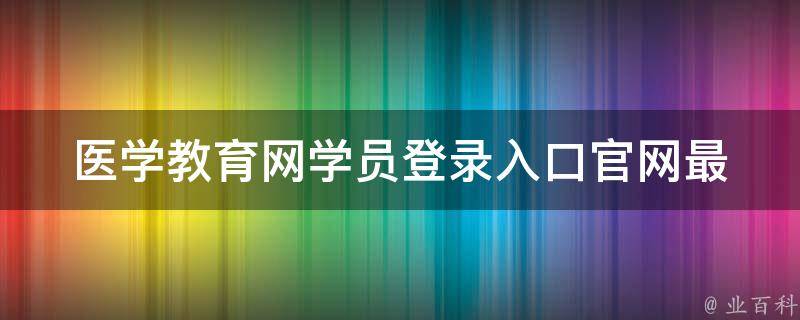 医学教育网学员登录入口官网_最新2021年版教程及常见问题解答