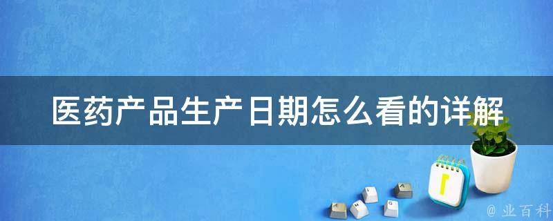 医药产品生产日期怎么看的_详解生产日期标识、有效期、储存方法等。