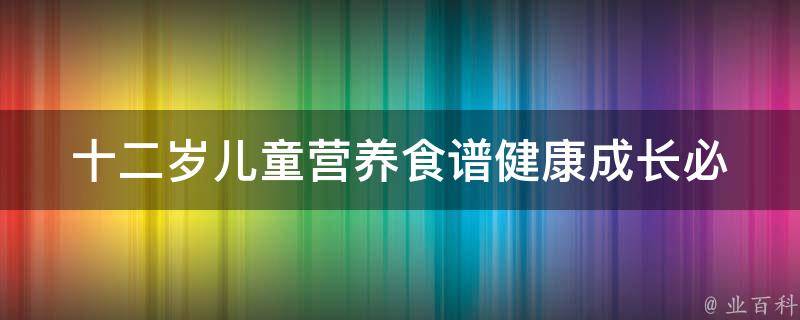 十二岁儿童营养食谱_健康成长必备，百变美味让孩子爱上健康饮食。