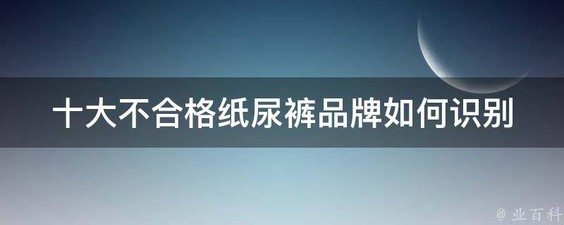 十大不合格纸尿裤品牌_如何识别劣质纸尿裤、如何选择安全可靠的纸尿裤