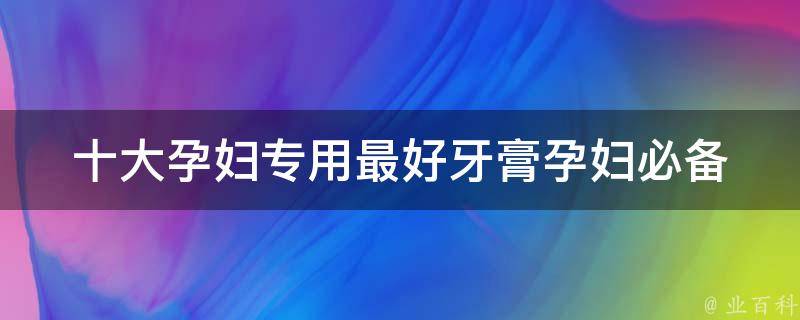 十大孕妇专用最好牙膏_孕妇必备口腔健康产品推荐