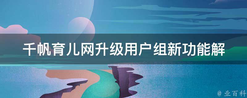 千帆育儿网升级用户组(新功能解析、会员福利、用户评价)。