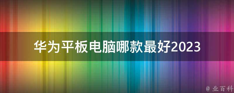 华为平板电脑哪款最好2023(值得购买的推荐)