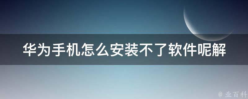 华为手机怎么安装不了软件呢_解决方法大全